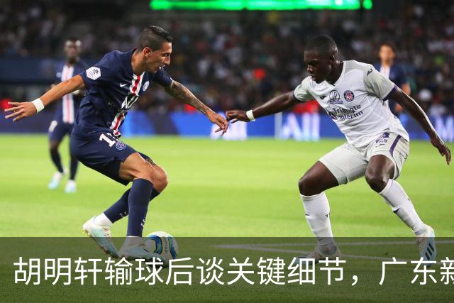 胡明轩输球后谈关键细节,广东新主帅和杜锋有何不同?球迷释怀了!